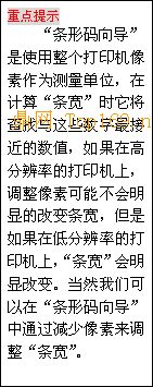 文本框: 重点
提示
“条形码向导”是使用整个打印机像素作为测量单位，在计算“条宽”时它将查找与这些
数字最接近的数值，如果在高分辨率的打印机上，调整像素可能不会明显的改变条宽，但是如果在低分辨
率的打印机上，“条宽”会明显改变。当然我们可以在“条形码向导”中通过减少像素来调整“条宽”。
